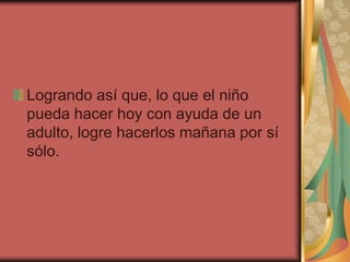 Logrando así que, lo que el niño
pueda hacer hoy con ayuda de un
adulto, logre hacerlos mañana por sí
sólo.
 