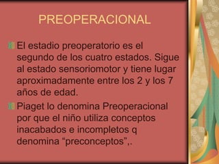 PREOPERACIONAL

El estadio preoperatorio es el
segundo de los cuatro estados. Sigue
al estado sensoriomotor y tiene lugar
aproximadamente entre los 2 y los 7
años de edad.
Piaget lo denomina Preoperacional
por que el niño utiliza conceptos
inacabados e incompletos q
denomina “preconceptos”,.
 
