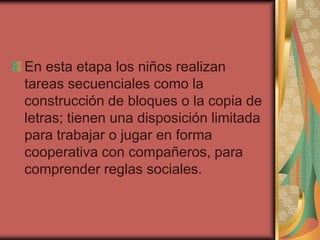 En esta etapa los niños realizan
tareas secuenciales como la
construcción de bloques o la copia de
letras; tienen una disposición limitada
para trabajar o jugar en forma
cooperativa con compañeros, para
comprender reglas sociales.
 
