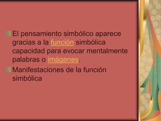 El pensamiento simbólico aparece
gracias a la función simbólica
capacidad para evocar mentalmente
palabras o imágenes.
Manifestaciones de la función
simbólica

 