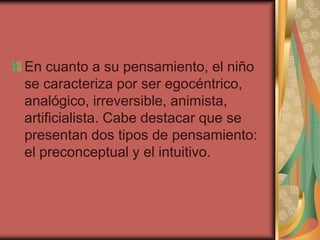 En cuanto a su pensamiento, el niño
se caracteriza por ser egocéntrico,
analógico, irreversible, animista,
artificialista. Cabe destacar que se
presentan dos tipos de pensamiento:
el preconceptual y el intuitivo.

 