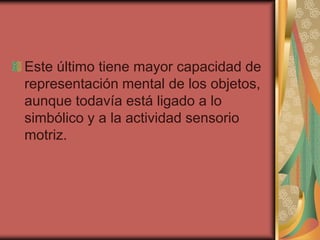 Este último tiene mayor capacidad de
representación mental de los objetos,
aunque todavía está ligado a lo
simbólico y a la actividad sensorio
motriz.

 