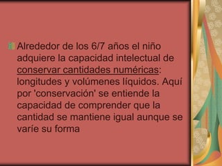 Alrededor de los 6/7 años el niño
adquiere la capacidad intelectual de
conservar cantidades numéricas:
longitudes y volúmenes líquidos. Aquí
por 'conservación' se entiende la
capacidad de comprender que la
cantidad se mantiene igual aunque se
varíe su forma

 