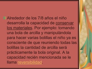 Alrededor de los 7/8 años el niño
desarrolla la capacidad de conservar
los materiales. Por ejemplo: tomando
una bola de arcilla y manipulándola
para hacer varias bolillas el niño ya es
consciente de que reuniendo todas las
bolillas la cantidad de arcilla será
prácticamente la bola original. A la
capacidad recién mencionada se le
llama reversibilidad.

 
