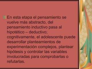 En esta etapa el pensamiento se
vuelve más abstracto, del
pensamiento inductivo pasa al
hipotético – deductivo;
cognitivamente, el adolescente puede
desarrollar planteamientos de
experimentación complejos, plantear
hipótesis y controlar las variables
involucradas para comprobarlas o
refutarlas.

 