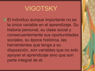 VIGOTSKY
El individuo aunque importante no es
la única variable en el aprendizaje. Su
historia personal, su clase social y
consecuentemente sus oportunidades
sociales, su época histórica, las
herramientas que tenga a su
disposición, son variables que no solo
apoyan el aprendizaje sino que son
parte integral de él.

 