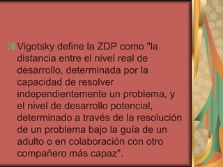 Vigotsky define la ZDP como "la
distancia entre el nivel real de
desarrollo, determinada por la
capacidad de resolver
independientemente un problema, y
el nivel de desarrollo potencial,
determinado a través de la resolución
de un problema bajo la guía de un
adulto o en colaboración con otro
compañero más capaz".

 