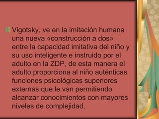 Vigotsky, ve en la imitación humana
una nueva «construcción a dos»
entre la capacidad imitativa del niño y
su uso inteligente e instruido por el
adulto en la ZDP, de esta manera el
adulto proporciona al niño auténticas
funciones psicológicas superiores
externas que le van permitiendo
alcanzar conocimientos con mayores
niveles de complejidad.

 