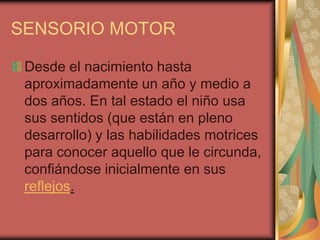 SENSORIO MOTOR
Desde el nacimiento hasta
aproximadamente un año y medio a
dos años. En tal estado el niño usa
sus sentidos (que están en pleno
desarrollo) y las habilidades motrices
para conocer aquello que le circunda,
confiándose inicialmente en sus
reflejos.

 