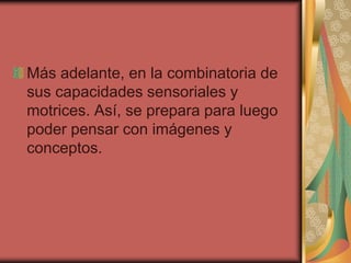 Más adelante, en la combinatoria de
sus capacidades sensoriales y
motrices. Así, se prepara para luego
poder pensar con imágenes y
conceptos.

 