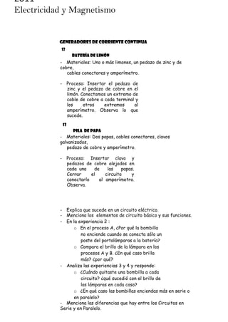 2011
Electricidad y Magnetismo

GENERADORES DE CORRIENTE CONTINUA
12
Batería de limón

- Materiales: Uno o más limones, un pedazo de zinc y de
cobre,
cables conectores y amperímetro.
-

Proceso: Insertar el pedazo de
zinc y el pedazo de cobre en el
limón. Conectamos un extremo de
cable de cobre a cada terminal y
los
otros
extremos
al
amperímetro. Observa lo que
sucede.
13
Pila de papa

- Materiales: Dos papas, cables conectores, clavos
galvanizados,
pedazo de cobre y amperímetro.
-

Proceso: Insertar clavo y
pedazos de cobre alejados en
cada una
de
las
papas.
Cerrar
el
circuito
y
conectarlo
al amperímetro.
Observa.

Reflexión:
-

Explica que sucede en un circuito eléctrico.
Menciona los elementos de circuito básico y sus funciones.
En la experiencia 2 :
o En el proceso A, ¿Por qué la bombilla
no enciende cuando se conecta sólo un
poste del portalámparas a la batería?
o Compara el brillo de la lámpara en los
procesos A y B. ¿En qué caso brilla
más? ¿por qué?
- Analiza las experiencias 3 y 4 y responde:
o ¿Cuándo quitaste una bombilla a cada
circuito? ¿qué sucedió con el brillo de
las lámparas en cada caso?
o ¿En qué caso las bombillas enciendas más en serie o
en paralelo?
- Menciona las diferencias que hay entre los Circuitos en
Serie y en Paralelo.

 