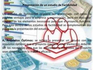 Presentación de un estudio de Factibilidad
Un estudio de factibilidad requiere ser presentado con todas la
posibles ventajas para la empresa u organización, pero sin descuidar
ninguno de los elementos necesarios para que el proyecto funcione.
Para esto dentro de los estudios de factibilidad se complementan dos
pasos en la presentación del estudio:
A. Requisitos Óptimos: se refiere a presentar un estudio con los
requisitos óptimos que el proyecto requiera, estos elementos deberán
ser los necesarios para que las actividades y resultados del proyecto
sean obtenidos con la máxima eficacia.
 