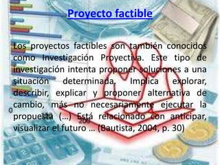 Proyecto factible
Los proyectos factibles son también conocidos
como Investigación Proyectiva. Este tipo de
investigación intenta proponer soluciones a una
situación determinada. Implica explorar,
describir, explicar y proponer alternativa de
cambio, más no necesariamente ejecutar la
propuesta (…) Está relacionado con anticipar,
visualizar el futuro … (Bautista, 2004, p. 30)
 