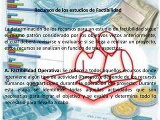 Recursos de los estudios de Factibilidad
La determinación de los recursos para un estudio de factibilidad sigue
el mismo patrón considerado por los objetivos vistos anteriormente,
el cual deberá revisarse y evaluarse si se llega a realizar un proyecto,
estos recursos se analizan en función de tres aspectos:
A. Factibilidad Operativa: Se refiere a todos aquellos recursos donde
interviene algún tipo de actividad (Procesos), depende de los recursos
humanos que participen durante la operación del proyecto. Durante
esta etapa se identifican todas aquellas actividades que son
necesarias para lograr el objetivo y se evalúa y determina todo lo
necesario para llevarla a cabo.
 