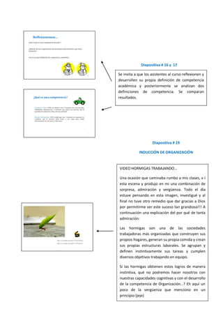 Diapositiva # 16 y 17

Se invita a que los asistentes al curso reflexionen y
desarrollen su propia definición de competencia
académica y posteriormente se analizan dos
definiciones de competencia. Se comparan
resultados.




                     Diapositiva # 19

            INDUCCIÓN DE ORGANIZACIÓN


VIDEO HORMIGAS TRABAJANDO…

Una ocasión que caminaba rumbo a mis clases, v í
esta escena y produjo en mi una combinación de
sorpresa, admiración y vergüenza. Todo el día
estuve pensando en esta imagen, investigué y al
final no tuve otro remedio que dar gracias a Dios
por permitirme ver este suceso tan grandioso!!! A
continuación una explicación del por qué de tanta
admiración:

Las hormigas son una de las sociedades
trabajadoras más organizadas que construyen sus
propios hogares, generan su propia comida y crean
sus propias estructuras laborales. Se agrupan y
definen instintivamente sus tareas y cumplen
diversos objetivos trabajando en equipo.

Si las hormigas obtienen estos logros de manera
instintiva, qué no podremos hacer nosotros con
nuestras capacidades cognitivas y con el desarrollo
de la competencia de Organización…? Eh aquí un
poco de la vergüenza que menciono en un
principio (jeje)
 