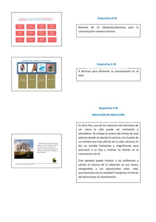 Diapositiva # 28


Revisión de 12 obstáculos/barreras para la
comunicación maestro-alumno.




               Diapositiva # 29

4 técnicas para eficientar la comunicación en el
aula.




                 Diapositiva # 30

           INDUCCIÓN DE INDUCCIÓN


EL Gran Pez, una de las maneras más hermosas de
ver cómo la vida puede ser motivante y
alentadora. Se incluye la escena del climax de esta
película donde se aborda el camino a la muerte de
un hombre que más allá de ver la vida rutinaria, le
dio un sentido fantasioso y magnificente para
acercarse a su hijo y motivar su interés en la
convivencia con él.

Este ejemplo puede motivar a los profesores a
utilizar el recurso de la inducción en sus clases,
otorgándole a sus exposiciones color, vida,
acercamiento con la realidad! Y propiciar el interés
del alumno por el conocimiento.
 