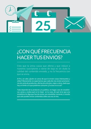 03
Creo que la única causa que afecta y que induce a
nuestros suscriptores a darse de baja es sin duda la
calidad del contenido enviado, y no la frecuencia con
que se envía.
Al fin y al cabo ¿Quién se cansa de que le envíen cosas interesantes y
útiles? Obviamente no soportamos que cada día nos envíen promocio-
nes de venta de productos, ofertas de artículos, viajes u otros, dado que
hay un límite a lo que podemos consumir ¿O acaso no es así?
Todo depende de tu producto y tu público, no hagas caso de estadísti-
cas vacías y evalúa qué es lo mejor en tu caso, de qué sirve que una
estadística te diga que has de enviar una newsletter semanal, si resulta
que solo puedes enviar contenidos útiles una vez al mes.
¿CONQUÉFRECUENCIA
HACERTUSENVIOS?
 