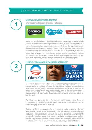 1
2
Empresas como: Groupon - Groupalia - Letsbonus
Envían un email diario con las últimas ofertas y novedades, un email diario
¿Parece mucho no? Y sin embargo tiene que ser así, pues el tipo de producto y
promoción que realizan requiere de enviar newsletters a diario para conseguir
el mayor número de ventas posible. En este caso lo que está claro es que los
usuarios saben que recibirán un email cada día, eso sí, la variedad y la novedad
juegan aquí un papel muy importante. Hay que tener en cuenta que muchos
suscriptores querrán ver esta newsletter simplemente por curiosidad, por ver
los nuevos productos, incluso aunque en realidad no piensen comprar.
¿CON QUÉ FRECUENCIA HACER TUS ENVÍOS? 12
¿QUÉ FRECUENCIA DE ENVÍO TE FUNCIONA MEJOR?
EJEMPLO: “ENVÍO DIARIO DE OFERTAS”
La campaña de recaudación de fondos para la campaña política de Obama, en
esta campaña se enviaron infinidad de newsletters, y aún así los suscriptores
no se daban de baja, incluso aunque el contenido en más de una ocasión era de
escasa calidad o no ofrecía ninguna novedad ¿Cómo es posible “atormentar” a
los suscriptores de ese modo? ¿Enviarles emails sin parar y que aún así no se
den de baja?
Muy fácil, esas personas de hecho quieren recibir esos emails, desde el
momento en el que quieren recibir todos y cada uno de esos emails, no se
darán de baja por más que se les envíe.
¿Quiere eso decir que podemos hacer lo mismo y enviar newsletters diarias?
Francamente, yo no te lo recomiendo, pues es bastante improbable que
productos o causas normales consigan ese nivel de tolerancia. Es simplemente
un ejemplo para ilustrar que el problema no es la frecuencia sin mayor análisis,
sino un conjunto de variables, como calidad del contenido, implicación de
nuestros suscriptores con nuestra marca o productos, estacionalidad etc.
EJEMPLO: “CAMPAÑA DE RECAUDACIÓN DE FONDOS”
 
