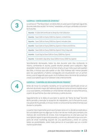 3
4
Lo vemos en “The New Inbox“, en dicho libro el autor pone el ejemplo siguiente,
durante siete días recibió “el mismo” newsletter, en el que cambiaba únicamen-
te el asunto:
Sencillamente demasiado, todos los días durante siete días recibiendo lo
mismo, cambiando el asunto, puede resultar pesado para cualquiera. Algo
aceptable hubiera sido enviar el primer email y el que indica que solo quedan
dos días, o incluso que solo queda un día. Esto hubiese sido menos pesado
para los suscriptores y hubiera conseguido una visualización con un primer
envío, y con el segundo para quien no lo hubiese visto o terminar de convencer
a esos suscriptores que sí lo hubiesen visto anteriormente.
¿CON QUÉ FRECUENCIA HACER TUS ENVÍOS? 13
EJEMPLO: “ENVÍO DIARIO DE OFERTAS”
Antes de iniciar la campaña navideña, en la cual tenían planificado enviar un
volumen de emails mayor del habitual, decidieron como primera medida avisar
a sus suscriptores, enviándoles un email donde indicaban la nueva frecuencia,
a partir de qué fechas iba a dar comienzo y cuánto duraría.
Seguidamente se le daba al suscriptor la opción de “darse de baja” durante
dicho periodo y reanudar la recepción de newsletters, con la frecuencia usual,
tras pasar dicho periodo, e incluso recibir un único email durante el tiempo que
durase la campaña.
La parte más importante quizá sea el propio aviso en sí, donde se explicaba a
los suscriptores que era algo que no iba a ser de ese modo para siempre y los
motivos del incremento de envíos. Esta transparencia es vital para que los
suscriptores sepan lo que está pasando, y como ves, demuestra que una cam-
paña de email marketing requiere de una planificación y tener en cuenta
todas las posibilidades, sobre todo pensar en el suscriptor que va a recibir
nuestra publicidad.
EJEMPLO: “CAMPAÑA DE RECAUDACIÓN DE FONDOS”
Asunto: A $100 Gift Certificate to Shop Our Fall Collection
Asunto: Save $100 on Every $500 You Spend. Limited time.
Asunto: Save $100 on Every $500 You Spend. Includes Sale.
Asunto: Save $100 on Every $500 You Spend. In Store and Online.
Asunto: Save $100 on Every $500 You Spend. Only 2 days left.
Asunto: SLast Day to Save $100 on Every $500 You Spend.
Asunto: Extended 1 day Only: Save $100 on Every $500 You Spend.
 