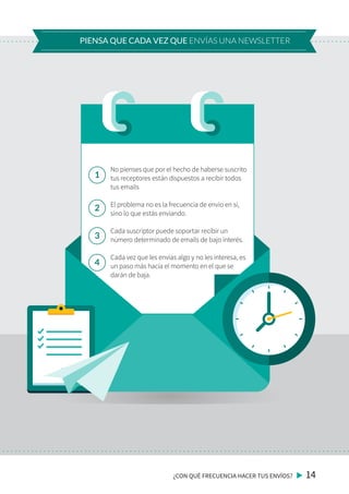 ¿CON QUÉ FRECUENCIA HACER TUS ENVÍOS? 14
PIENSA QUE CADA VEZ QUE ENVÍAS UNA NEWSLETTER
No pienses que por el hecho de haberse suscrito
tus receptores están dispuestos a recibir todos
tus emails
El problema no es la frecuencia de envío en sí,
sino lo que estás enviando.
Cada suscriptor puede soportar recibir un
número determinado de emails de bajo interés.
Cada vez que les envías algo y no les interesa, es
un paso más hacía el momento en el que se
darán de baja.
1
2
3
4
 