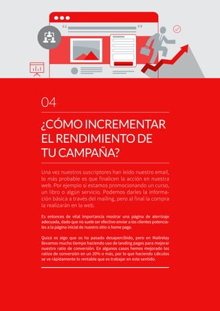 Una vez nuestros suscriptores han leído nuestro email,
lo más probable es que finalicen la acción en nuestra
web. Por ejemplo si estamos promocionando un curso,
un libro o algún servicio. Podemos darles la informa-
ción básica a través del mailing, pero al final la compra
la realizarán en la web.
Es entonces de vital importancia mostrar una página de aterrizaje
adecuada, dado que no suele ser efectivo enviar a los clientes potencia-
les a la página inicial de nuestro sitio o home page.
Quizá es algo que os ha pasado desapercibido, pero en Mailrelay
llevamos mucho tiempo haciendo uso de landing pages para mejorar
nuestro ratio de conversión. En algunos casos hemos mejorado los
ratios de conversión en un 20% o más, por lo que haciendo cálculos
se ve rápidamente lo rentable que es trabajar en este sentido.
04
¿CÓMOINCREMENTAR
ELRENDIMIENTODE
TUCAMPAÑA?
“ ”
 