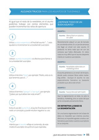 Al igual que el resto de la newsletter, en el asunto
podemos trabajar con ciertos elementos que
pueden incrementar los ratios de apertura:
Utiliza puntos suspensivos al final del asunto “…”, esto
ayudará a incrementar la curiosidad del suscriptor.
Utilizar asuntos incompletos es efectivo para llamar a
la curiosidad del suscriptor.
Utiliza el término “Esto“, por ejemplo “Pedro, esto es lo
que tenemos para ti…”
Utiliza el termino “porque” o “por qué“, por ejemplo
“¿Sabes por qué debes leer este email?”.
Evita el uso del punto final, el punto final da por termi-
nado un concepto y puede resultar negativo su uso.
Intenta que el asunto refleje el contenido, de este
modo el suscriptor encuentra lo que esperaba.
1
2
3
4
5
6
¿QUÉ INCLUIR EN TUS NEWSLETTERS? 06
ALGUNOS TRUCOS PARA LOS ASUNTOS DE TUS EMAILS
¿DEPENDE TODO DE UN
BUEN ASUNTO?
Asunto: Oferta flash en taladros
sin cable
Asunto: Novedades editoriales en
marketing online
Asunto: Nuevo libro de Seth Godin
ASUNTO 1
Recientemente adquirí un par de bonsáis
en una tienda online. En un par de semanas
me llegó un email con este asunto. El
producto no tenía nada que ver con las
compras que había efectuado. En estos
casos es muy difícil que el asunto despierte
interés en nuestros suscriptores.
ASUNTO 2
El asunto pertenece a un email de Amazon,
donde suelo comprar libros sobre marke-
ting online. Aunque el asunto no sea
especialmente llamativo es bastante
probable que abra este email.
ASUNTO 3
Aquí la segmentación es total, no solo la
temática, marketing, sino un autor del que
ya he comprado previamente libros.
EN DEFINITIVA LA BASE ES
LA SEGMENTACIÓN
Sin una buena segmentación de la base de
datos es imposible que creemos asuntos
efectivos,esimposibleagradaratodososer
llamativos para todos nuestros suscriptores
en su conjunto.
 