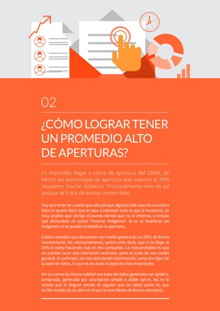 Es imposible llegar a ratios de apertura del 100%, de
hecho los porcentajes de apertura que superen el 30%
requieren mucho esfuerzo. Principalmente esto es así
porque se trata de envíos comerciales.
Hay que tener en cuenta que solo porque alguien esté suscrito a nuestra
lista no quiere decir que le vaya a interesar todo lo que le enviemos, es
muy posible que viendo el asunto decida que no le interesa, e incluso
que abriendolo no active “mostrar imágenes“. Si no se muestran las
imágenes no se puede contabilizar la apertura.
Existen estudios que devuelven una media general de un 20%, de forma
intersectorial. No necesariamente, quiere esto decir, que si no llego al
20% lo estoy haciendo mal en mis campañas. Lo más probable es que
no puedas sacar una conclusión acertada, pues se trata de una media
general. En principio, no nos está dando información, como el origen de
la base de datos, lo que es sin duda el aspecto más importante.
No va a tener la misma calidad una base de datos generada con spiders,
comprada, generada por suscripción simple o doble opt-in. No es lo
mismo que te lleguen emails de alguien que no sabes quién es, que
recibir emails de un sitio en el que te suscribiste de forma voluntaria.
02
¿CÓMOLOGRARTENER
UNPROMEDIOALTO
DEAPERTURAS?
 