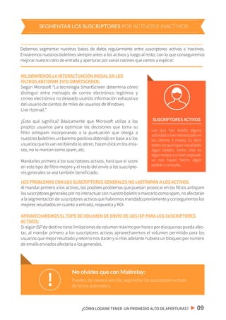 Puedes, de manera sencilla, segmentar los suscriptores activos
de forma automática.!
No olvides que con Mailrelay:
Debemos segmentar nuestras bases de datos regularmente entre suscriptores activos e inactivos.
Enviaremos nuestros boletines siempre antes a los activos y luego al resto, con lo que conseguiremos
mejorar nuestro ratio de entrada y aperturas por varias razones que vamos a explicar:
LOS PROBLEMAS CON LOS SUSCRIPTORES GENERALES NO LASTRARÁN A LOS ACTIVOS:
Al mandar primero a los activos, los posibles problemas que puedan provocar en los filtros antispam
los suscriptores generales por no interactuar con nuestro boletín o marcarlo como spam, no afectarán
a la segmentación de suscriptores activos que habremos mandado previamente y conseguiremos los
mejores resultados en cuanto a entrada, respuesta y ROI.
APROVECHAREMOS EL TOPE DE VOLUMEN DE ENVÍO DE LOS ISP PARA LOS SUSCRIPTORES
ACTIVOS:
Si algún ISP de destino tiene limitaciones de volumen máximo por hora o por día que nos pueda afec-
tar, al mandar primero a los suscriptores activos aprovecharemos el volumen permitido para los
usuarios que mejor resultado y retorno nos darán y si más adelante hubiera un bloqueo por número
de emails enviados afectaría a los generales.
SUSCRIPTORES ACTIVOS
Los que han tenido alguna
actividadohaninteractuadoen
los últimos 6 meses. Es decir
todoslosquehayanvisualizado
algún boletín, hecho click en
algúnenlaceoanivelcorporati-
vo nos hayan hecho algún
pedidooconsulta.
¿CÓMO LOGRAR TENER UN PROMEDIO ALTO DE APERTURAS? 09
SEGMENTAR LOS SUSCRIPTORES POR ACTIVOS E INACTIVOS
MEJORAREMOS LA INTERACTUACIÓN INICIAL EN LOS
FILTROS ANTISPAM TIPO SMARTSCREEN:
Según Microsoft “La tecnología SmartScreen determina cómo
distinguir entre mensajes de correo electrónico legítimos y
correo electrónico no deseado usando información exhaustiva
del usuario de cientos de miles de usuarios de Windows
Live Hotmail.”
¿Esto qué significa? Básicamente que Microsoft utiliza a los
propios usuarios para optimizar las decisiones que toma su
filtro antispam incorporando a la puntuación que otorga a
nuestros boletines un baremo positivo obtenido en base a si los
usuarios que lo van recibiendo lo abren, hacen click en los enla-
ces, no lo marcan como spam, etc.
Mandarles primero a los suscriptores activos, hará que el score
en este tipo de filtro mejore y el resto del envío a los suscripto-
res generales se vea también beneficiado.
 