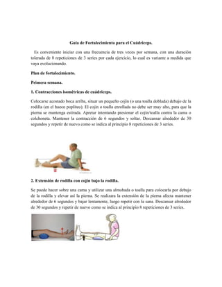 Guía de Fortalecimiento para el Cuádriceps.
Es conveniente iniciar con una frecuencia de tres veces por semana, con una duración
tolerada de 8 repeticiones de 3 series por cada ejercicio, lo cual es variante a medida que
vaya evolucionando.
Plan de fortalecimiento.
Primera semana.
1. Contracciones isométricas de cuádriceps.
Colocarse acostado boca arriba, situar un pequeño cojín (o una toalla doblada) debajo de la
rodilla (en el hueco poplíteo). El cojín o toalla enrollada no debe ser muy alto, para que la
pierna se mantenga estirada. Apretar intentando presionar el cojín/toalla contra la cama o
colchoneta. Mantener la contracción de 6 segundos y soltar. Descansar alrededor de 30
segundos y repetir de nuevo como se indica al principio 8 repeticiones de 3 series.
2. Extensión de rodilla con cojín bajo la rodilla.
Se puede hacer sobre una cama y utilizar una almohada o toalla para colocarla por debajo
de la rodilla y elevar así la pierna. Se realizara la extensión de la pierna afecta mantener
alrededor de 6 segundos y bajar lentamente, luego repetir con la sana. Descansar alrededor
de 30 segundos y repetir de nuevo como se indica al principio 8 repeticiones de 3 series.
 