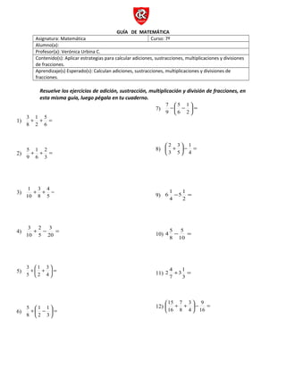 GUÍA DE MATEMÁTICA 
Asignatura: Matemática Curso: 7º 
Alumno(a): 
Profesor(a): Verónica Urbina C. 
Contenido(s): Aplicar estrategias para calcular adiciones, sustracciones, multiplicaciones y divisiones 
de fracciones. 
Aprendizaje(s) Esperado(s): Calculan adiciones, sustracciones, multiplicaciones y divisiones de 
fracciones. 
Resuelve los ejercicios de adición, sustracción, multiplicación y división de fracciones, en 
esta misma guía, luego pégala en tu cuaderno. 
5 
1 
3 
1) + + = 
6 
2 
8 
2 
1 
5 
2) + + = 
3 
6 
9 
3) 
1 + + 4 
= 
5 
3 
8 
10 
3 
2 
3 
4) + - = 
20 
5 
10 
1 
+ æ + 
3 
ö çè 
3 
5) ÷ø 
= 5 
2 
4 
1 
+æ - 
1 
ö çè 
5 
6) ÷ø 
= 8 
2 
3 
5 
-æ - 
1 
ö çè 
7 
7) ÷ø 
= 9 
6 
2 
3 
2 
æ + 
ö çè 
1 
8) 3 
5 
÷ø 
- = 4 
5 1 
6 1 
9) - = 
2 
4 
5 
4 5 
10) - = 
10 
8 
31 
2 4 
11) + = 
3 
7 
3 
7 
15 
æ + + 
ö çè 
9 
12) ÷ø 
- = 16 
8 
4 
16 
 
