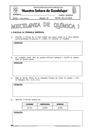 PROFESORA: CHURANO TINOCO, GIULIANA M. TRIUNFADORES DESDE EL PRINCIPIO…!
CURSO: QUÍMICA
NIVEL: Secundaria GRADO: 5º FECHA: 05 /12 /2016
NOMBRES:__________________________________
____________________________________
INSTITUCIÓN EDUCATIVA PARTICULAR
1. CALCULA LA FÓRMULA EMPÍRICA.
a) Encuentra la fórmula de un ácido oxácido cuyo átomo central es el cloro. Sabiendo
que los porcentajes en masa son: H = 1,183% ; Cl = 42,012% ; O = 56,805%
b) Un compuesto posee 40% de carbono, 6,67% de hidrógeno y 53,33% de oxígeno.
Calsu su fórmula mínima.
c) Halla la fórmula mínima de un compuesto formado por 92,3% de carbono y 7,7%
de hidrógeno. (P.A. – C=12 ; H=1)
d) Determina la fórmula empírica de:
CARBONO HIDRÓGENO OXÍGENO
52,17% 13,04% 34,79%
OPERACIÓN
OPERACIÓN
OPERACIÓN
OPERACIÓN
 