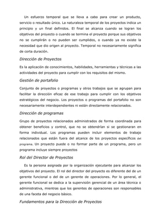 Un esfuerzo temporal que se lleva a cabo para crear un producto,
servicio o resultado único. La naturaleza temporal de los proyectos indica un
principio y un final definidos. El final se alcanza cuando se logran los
objetivos del proyecto o cuando se termina el proyecto porque sus objetivos
no se cumplirán o no pueden ser cumplidos, o cuando ya no existe la
necesidad que dio origen al proyecto. Temporal no necesariamente significa
de corta duración.

Dirección de Proyectos

Es la aplicación de conocimientos, habilidades, herramientas y técnicas a las
actividades del proyecto para cumplir con los requisitos del mismo.

Gestión de portafolio

Conjunto de proyectos o programas y otros trabajos que se agrupan para
facilitar la dirección eficaz de ese trabajo para cumplir con los objetivos
estratégicos del negocio. Los proyectos o programas del portafolio no son
necesariamente interdependientes ni están directamente relacionados.

Dirección de programas

Grupo de proyectos relacionados administrados de forma coordinada para
obtener beneficios y control, que no se obtendrían si se gestionaran en
forma individual. Los programas pueden incluir elementos de trabajo
relacionados que están fuera del alcance de los proyectos específicos del
programa.   Un proyecto puede o no formar parte de un programa, pero un
programa incluye siempre proyectos

Rol del Director de Proyectos

  Es la persona asignada por la organización ejecutante para alcanzar los
objetivos del proyecto. El rol del director del proyecto es diferente del de un
gerente funcional o del de un gerente de operaciones. Por lo general, el
gerente funcional se dedica a la supervisión gerencial de un área técnica o
administrativa, mientras que los gerentes de operaciones son responsables
de una faceta del negocio básico.

Fundamentos para la Dirección de Proyectos
 