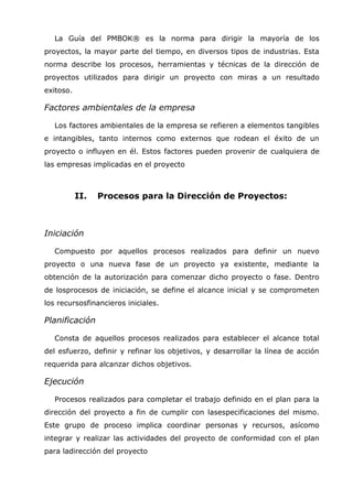 La Guía del PMBOK® es la norma para dirigir la mayoría de los
proyectos, la mayor parte del tiempo, en diversos tipos de industrias. Esta
norma describe los procesos, herramientas y técnicas de la dirección de
proyectos utilizados para dirigir un proyecto con miras a un resultado
exitoso.

Factores ambientales de la empresa

   Los factores ambientales de la empresa se refieren a elementos tangibles
e intangibles, tanto internos como externos que rodean el éxito de un
proyecto o influyen en él. Estos factores pueden provenir de cualquiera de
las empresas implicadas en el proyecto



           II.   Procesos para la Dirección de Proyectos:



Iniciación

   Compuesto por aquellos procesos realizados para definir un nuevo
proyecto o una nueva fase de un proyecto ya existente, mediante la
obtención de la autorización para comenzar dicho proyecto o fase. Dentro
de losprocesos de iniciación, se define el alcance inicial y se comprometen
los recursosfinancieros iniciales.

Planificación

   Consta de aquellos procesos realizados para establecer el alcance total
del esfuerzo, definir y refinar los objetivos, y desarrollar la línea de acción
requerida para alcanzar dichos objetivos.

Ejecución

   Procesos realizados para completar el trabajo definido en el plan para la
dirección del proyecto a fin de cumplir con lasespecificaciones del mismo.
Este grupo de proceso implica coordinar personas y recursos, asícomo
integrar y realizar las actividades del proyecto de conformidad con el plan
para ladirección del proyecto
 