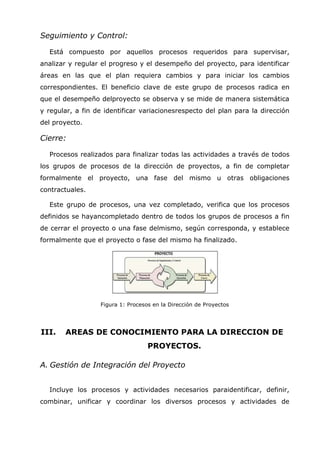 Seguimiento y Control:

  Está compuesto por aquellos procesos requeridos para supervisar,
analizar y regular el progreso y el desempeño del proyecto, para identificar
áreas en las que el plan requiera cambios y para iniciar los cambios
correspondientes. El beneficio clave de este grupo de procesos radica en
que el desempeño delproyecto se observa y se mide de manera sistemática
y regular, a fin de identificar variacionesrespecto del plan para la dirección
del proyecto.

Cierre:

  Procesos realizados para finalizar todas las actividades a través de todos
los grupos de procesos de la dirección de proyectos, a fin de completar
formalmente el proyecto, una fase del mismo u otras obligaciones
contractuales.

  Este grupo de procesos, una vez completado, verifica que los procesos
definidos se hayancompletado dentro de todos los grupos de procesos a fin
de cerrar el proyecto o una fase delmismo, según corresponda, y establece
formalmente que el proyecto o fase del mismo ha finalizado.




                  Figura 1: Procesos en la Dirección de Proyectos




III.   AREAS DE CONOCIMIENTO PARA LA DIRECCION DE
                                   PROYECTOS.

A. Gestión de Integración del Proyecto


  Incluye los procesos y actividades necesarios paraidentificar, definir,
combinar, unificar y coordinar los diversos procesos y actividades de
 