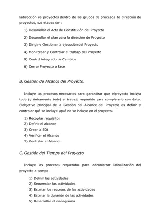 ladirección de proyectos dentro de los grupos de procesos de dirección de
proyectos, sus etapas son:

  1) Desarrollar el Acta de Constitución del Proyecto

  2) Desarrollar el plan para la dirección de Proyecto

  3) Dirigir y Gestionar la ejecución del Proyecto

  4) Monitorear y Controlar el trabajo del Proyecto

  5) Control integrado de Cambios

  6) Cerrar Proyecto o Fase



B. Gestión de Alcance del Proyecto.


  Incluye los procesos necesarios para garantizar que elproyecto incluya
todo (y únicamente todo) el trabajo requerido para completarlo con éxito.
Elobjetivo principal de la Gestión del Alcance del Proyecto es definir y
controlar qué se incluye yqué no se incluye en el proyecto.

  1) Recopilar requisitos
  2) Definir el alcance
  3) Crear la EDt
  4) Verificar el Alcance
  5) Controlar el Alcance


C. Gestión del Tiempo del Proyecto


  Incluye los procesos requeridos para administrar lafinalización del
proyecto a tiempo

     1) Definir las actividades
     2) Secuenciar las actividades
     3) Estimar los recursos de las actividades
     4) Estimar la duración de las actividades
     5) Desarrollar el cronograma
 