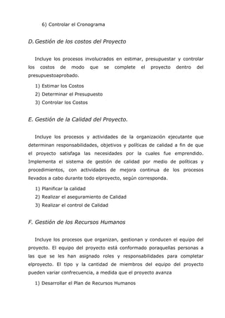 6) Controlar el Cronograma


D. Gestión de los costos del Proyecto


      Incluye los procesos involucrados en estimar, presupuestar y controlar
los     costos   de    modo      que   se   complete   el   proyecto   dentro   del
presupuestoaprobado.

      1) Estimar los Costos
      2) Determinar el Presupuesto
      3) Controlar los Costos


E. Gestión de la Calidad del Proyecto.


      Incluye los procesos y actividades de la organización ejecutante que
determinan responsabilidades, objetivos y políticas de calidad a fin de que
el proyecto satisfaga las necesidades por la cuales fue emprendido.
Implementa el sistema de gestión de calidad por medio de políticas y
procedimientos, con actividades de mejora continua de los procesos
llevados a cabo durante todo elproyecto, según corresponda.

      1) Planificar la calidad
      2) Realizar el aseguramiento de Calidad
      3) Realizar el control de Calidad


F. Gestión de los Recursos Humanos


      Incluye los procesos que organizan, gestionan y conducen el equipo del
proyecto. El equipo del proyecto está conformado poraquellas personas a
las que se les han asignado roles y responsabilidades para completar
elproyecto. El tipo y la cantidad de miembros del equipo del proyecto
pueden variar confrecuencia, a medida que el proyecto avanza

      1) Desarrollar el Plan de Recursos Humanos
 