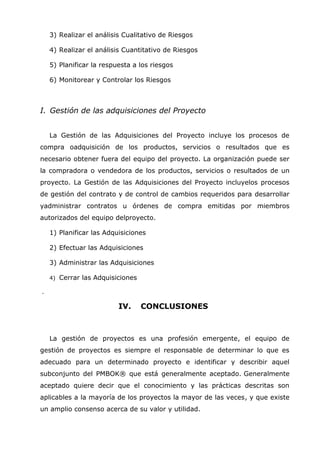 3) Realizar el análisis Cualitativo de Riesgos

    4) Realizar el análisis Cuantitativo de Riesgos

    5) Planificar la respuesta a los riesgos

    6) Monitorear y Controlar los Riesgos



I. Gestión de las adquisiciones del Proyecto


    La Gestión de las Adquisiciones del Proyecto incluye los procesos de
compra oadquisición de los productos, servicios o resultados que es
necesario obtener fuera del equipo del proyecto. La organización puede ser
la compradora o vendedora de los productos, servicios o resultados de un
proyecto. La Gestión de las Adquisiciones del Proyecto incluyelos procesos
de gestión del contrato y de control de cambios requeridos para desarrollar
yadministrar contratos u órdenes de compra emitidas por miembros
autorizados del equipo delproyecto.

    1) Planificar las Adquisiciones

    2) Efectuar las Adquisiciones

    3) Administrar las Adquisiciones

    4)   Cerrar las Adquisiciones

.

                           IV.      CONCLUSIONES



    La gestión de proyectos es una profesión emergente, el equipo de
gestión de proyectos es siempre el responsable de determinar lo que es
adecuado para un determinado proyecto e identificar y describir aquel
subconjunto del PMBOK® que está generalmente aceptado. Generalmente
aceptado quiere decir que el conocimiento y las prácticas descritas son
aplicables a la mayoría de los proyectos la mayor de las veces, y que existe
un amplio consenso acerca de su valor y utilidad.
 