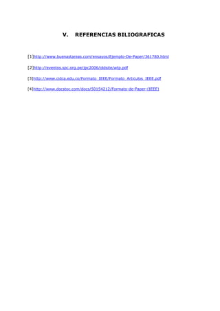 V.    REFERENCIAS BILIOGRAFICAS



[1]http://www.buenastareas.com/ensayos/Ejemplo-De-Paper/361780.html

[2]http://eventos.spc.org.pe/jpc2006/oldsite/wtp.pdf

[3]http://www.cidca.edu.co/Formato_IEEE/Formato_Articulos_IEEE.pdf

[4]http://www.docstoc.com/docs/50154212/Formato-de-Paper-(IEEE)
 
