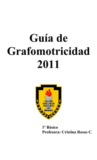 Guía de
Grafomotricidad
     2011




      1º Básico
      Profesora: Cristina Rosas C.
 