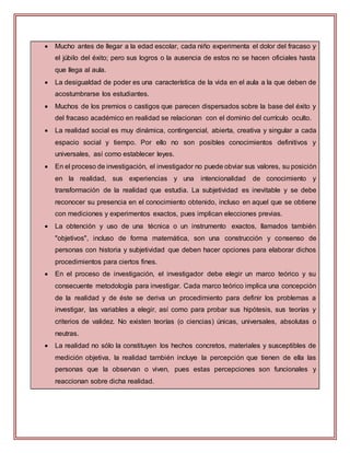  Mucho antes de llegar a la edad escolar, cada niño experimenta el dolor del fracaso y
el júbilo del éxito; pero sus logros o la ausencia de estos no se hacen oficiales hasta
que llega al aula.
 La desigualdad de poder es una característica de la vida en el aula a la que deben de
acostumbrarse los estudiantes.
 Muchos de los premios o castigos que parecen dispersados sobre la base del éxito y
del fracaso académico en realidad se relacionan con el dominio del currículo oculto.
 La realidad social es muy dinámica, contingencial, abierta, creativa y singular a cada
espacio social y tiempo. Por ello no son posibles conocimientos definitivos y
universales, así como establecer leyes.
 En el proceso de investigación, el investigador no puede obviar sus valores, su posición
en la realidad, sus experiencias y una intencionalidad de conocimiento y
transformación de la realidad que estudia. La subjetividad es inevitable y se debe
reconocer su presencia en el conocimiento obtenido, incluso en aquel que se obtiene
con mediciones y experimentos exactos, pues implican elecciones previas.
 La obtención y uso de una técnica o un instrumento exactos, llamados también
"objetivos", incluso de forma matemática, son una construcción y consenso de
personas con historia y subjetividad que deben hacer opciones para elaborar dichos
procedimientos para ciertos fines.
 En el proceso de investigación, el investigador debe elegir un marco teórico y su
consecuente metodología para investigar. Cada marco teórico implica una concepción
de la realidad y de éste se deriva un procedimiento para definir los problemas a
investigar, las variables a elegir, así como para probar sus hipótesis, sus teorías y
criterios de validez. No existen teorías (o ciencias) únicas, universales, absolutas o
neutras.
 La realidad no sólo la constituyen los hechos concretos, materiales y susceptibles de
medición objetiva, la realidad también incluye la percepción que tienen de ella las
personas que la observan o viven, pues estas percepciones son funcionales y
reaccionan sobre dicha realidad.
 