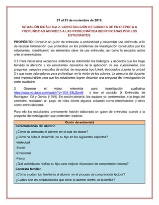 21 al 25 de noviembre de 2016.
SITUACIÓN DIDÁCTICA 2. CONSTRUCCIÓN DE GUIONES DE ENTREVISTA A
PROFUNDIDAD ACORDES A LAS PROBLEMÁTICA IDENTIFICADAS POR LOS
ESTUDIANTES.
PROPÓSITO: Construir un guión de entrevista a profundidad y desarrollar una entrevista a fin
de recabar información que profundice en los problemas de investigación construidos por los
estudiantes, identificando los elementos clave de una entrevista, así como la escucha activa
ante el entrevistado.
2.1 Para iniciar esta secuencia didáctica se retomarán los hallazgos y aspectos que les haya
llamado la atención a los estudiantes derivados de la aplicación de sus cuestionarios con
preguntas cerradas o escalas de actitud de respuesta tipo Likert, elaborados durante la unidad
2 y que sean detonadores para profundizar en la visión de los actores. La asesoría del docente
será imprescindible para que los estudiantes logren decantar una pregunta de investigación de
corte cualitativo
2 Observar el video: entrevista para investigación cualitativa
https://www.youtube.com/watch?v=-EM_EBJZanM y leer el capítulo IX Entrevista de
Rodríguez, Gil y García (1999). En sesión plenaria, los equipos ya conformados a lo largo del
semestre, realizarán un juego de roles donde algunos actuarán como entrevistados y otros
como entrevistadores.
Para ello los estudiantes previamente habrán elaborado un guion de entrevista acorde a la
pregunta de investigación que pretenden explorar.
Guión de entrevista
Características del alumno
¿Cómo se comporta el alumno en el aula de clases?
¿Cómo ha sido el desarrollo de su hijo en los siguientes aspectos?
-Intelectual
-Social
-Emocional
-Físico
¿Qué actividades realiza su hijo para mejorar el proceso de comprensión lectora?
Contexto familiar
¿Cómo ayudan los familiares al alumno en el proceso de comprensión lectora?
¿Cuáles son las problemáticas que tiene el alumno dentro de la familia?
 