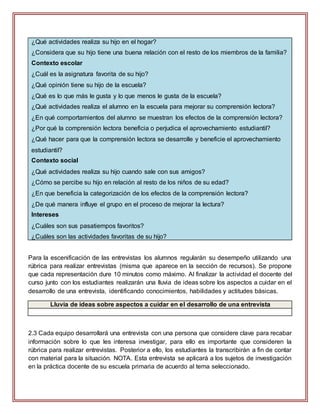 ¿Qué actividades realiza su hijo en el hogar?
¿Considera que su hijo tiene una buena relación con el resto de los miembros de la familia?
Contexto escolar
¿Cuál es la asignatura favorita de su hijo?
¿Qué opinión tiene su hijo de la escuela?
¿Qué es lo que más le gusta y lo que menos le gusta de la escuela?
¿Qué actividades realiza el alumno en la escuela para mejorar su comprensión lectora?
¿En qué comportamientos del alumno se muestran los efectos de la comprensión lectora?
¿Por qué la comprensión lectora beneficia o perjudica el aprovechamiento estudiantil?
¿Qué hacer para que la comprensión lectora se desarrolle y beneficie el aprovechamiento
estudiantil?
Contexto social
¿Qué actividades realiza su hijo cuando sale con sus amigos?
¿Cómo se percibe su hijo en relación al resto de los niños de su edad?
¿En que beneficia la categorización de los efectos de la comprensión lectora?
¿De qué manera influye el grupo en el proceso de mejorar la lectura?
Intereses
¿Cuáles son sus pasatiempos favoritos?
¿Cuáles son las actividades favoritas de su hijo?
Para la escenificación de las entrevistas los alumnos regularán su desempeño utilizando una
rúbrica para realizar entrevistas (misma que aparece en la sección de recursos). Se propone
que cada representación dure 10 minutos como máximo. Al finalizar la actividad el docente del
curso junto con los estudiantes realizarán una lluvia de ideas sobre los aspectos a cuidar en el
desarrollo de una entrevista, identificando conocimientos, habilidades y actitudes básicas.
Lluvia de ideas sobre aspectos a cuidar en el desarrollo de una entrevista
2.3 Cada equipo desarrollará una entrevista con una persona que considere clave para recabar
información sobre lo que les interesa investigar, para ello es importante que consideren la
rúbrica para realizar entrevistas. Posterior a ello, los estudiantes la transcribirán a fin de contar
con material para la situación. NOTA. Esta entrevista se aplicará a los sujetos de investigación
en la práctica docente de su escuela primaria de acuerdo al tema seleccionado.
 