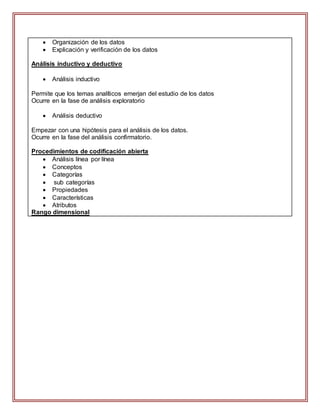  Organización de los datos
 Explicación y verificación de los datos
Análisis inductivo y deductivo
 Análisis inductivo
Permite que los temas analíticos emerjan del estudio de los datos
Ocurre en la fase de análisis exploratorio
 Análisis deductivo
Empezar con una hipótesis para el análisis de los datos.
Ocurre en la fase del análisis confirmatorio.
Procedimientos de codificación abierta
 Análisis línea por línea
 Conceptos
 Categorías
 sub categorías
 Propiedades
 Características
 Atributos
Rango dimensional
 