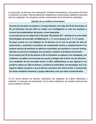 por el docente, los alumnos irán construyendo Unidades Hermenéuticas, Documentos Primarios
y codificarán sus datos. Además elaborarán diagramas en donde puedan establecer relaciones
entre las categorías a fin de generar teorías comprensivas de los fenómenos estudiados.
Ejemplo de un análisis hermenéutico
Durante las jornadas de prácticas correspondientes a los días del 28 de Noviembre al
09 de Diciembre del año 2016 se realizó una investigación la cual nos ayudaría a
conocer las problemáticas del grupo y como mejorarlas.
La escuela que se me asigno fue la Escuela “Escuadrón 201” ubicada en la comunidad
Santa Brígida del municipio de Matehuala S. L. P, en los grupos de 4°, 5° y 6° grado.
El grupo cuenta con una totalidad de 18 alumnos en el cual se percató los días de
observación y ayudantía el problema de comprensión lectora y posteriormente en la
primera semana de prácticas se aplicaron entrevistas que ayudaron a conocer el tema,
además se buscaron estrategias que ayudaran a mejorar el problema encontrado.
En la semana del 28 de Noviembre al 09 de Diciembre se aplicaron las estrategias y se
analizaron, se aplicó una encuesta que ayudo a indagar más el tema con los alumnos.
Los resultados de las encuestas fueron un 80% satisfactorias ya que algunas no se
pudieron aplicar por falta de tiempo y cambios de actividades, las estrategias que si se
lograron aplicar ayudaron a que el alumno conociera otra forma de leer y comprender
los textos mediante dinámicas y juegos diferentes a los que están acostumbrados.
3.3 En sesión plenaria los alumnos presentarán las categorías de análisis elaboradas y
realizarán un bosquejo de interpretación de los datos enfatizando las posibles repercusiones
para el quehacer docente.
 