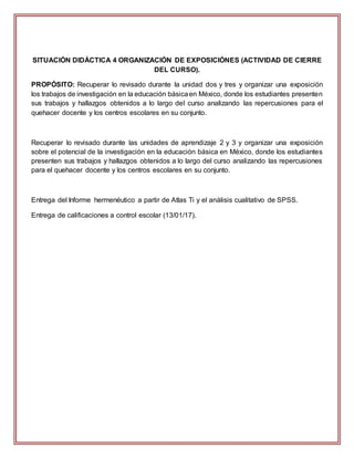 SITUACIÓN DIDÁCTICA 4 ORGANIZACIÓN DE EXPOSICIÓNES (ACTIVIDAD DE CIERRE
DEL CURSO).
PROPÓSITO: Recuperar lo revisado durante la unidad dos y tres y organizar una exposición
los trabajos de investigación en la educación básicaen México, donde los estudiantes presenten
sus trabajos y hallazgos obtenidos a lo largo del curso analizando las repercusiones para el
quehacer docente y los centros escolares en su conjunto.
Recuperar lo revisado durante las unidades de aprendizaje 2 y 3 y organizar una exposición
sobre el potencial de la investigación en la educación básica en México, donde los estudiantes
presenten sus trabajos y hallazgos obtenidos a lo largo del curso analizando las repercusiones
para el quehacer docente y los centros escolares en su conjunto.
Entrega del Informe hermenéutico a partir de Atlas Ti y el análisis cualitativo de SPSS.
Entrega de calificaciones a control escolar (13/01/17).
 