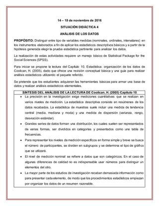 14 – 18 de noviembre de 2016
SITUACIÓN DIDÁCTICA 4
ANÁLISIS DE LOS DATOS
PROPÓSITO: Distinguir entre tipo de variables medidas (nominales, ordinales, intervalares) en
los instrumentos elaborados a fin de aplicar los estadísticos descriptivos básicos y a partir de la
hipótesis generada elegir la prueba estadística pertinente para analizar los datos.
La realización de estas actividades requiere un manejo básico de Statistical Package for the
Social Sciences (SPSS).
Para iniciar se propone la lectura del Capítulo 10. Estadística: organización de los datos de
Coolican, H. (2005), dado que ofrece una revisión conceptual básica y una guía para realizar
análisis estadísticos utilizando el paquete referido.
Se pretende que los estudiantes adquieran las herramientas básicas para armar una base de
datos y realizar análisis estadísticos elementales.
SINTESIS DEL ANÁLISIS DE LA LECTURA DE Coolican, H. (2005) Capítulo 10
 La precisión en la investigación exige mediciones cuantitativas que se realizan en
varios niveles de medición. La estadística descriptiva consiste en resúmenes de los
datos recabados. La estadística de muestras suele incluir una medida de tendencia
central (media, mediana y moda) y una medida de dispersión (varianza, rango,
desviación estándar).
 Grandes series de datos forman una distribución, los cuales suelen ser representados
de varias formas, ser divididos en categorías y presentados como una tabla de
frecuencias.
 Para representar los niveles de medición específicos en forma simple y breve se busca
el número de participantes, se dividen en subgrupos y se determina el tipo de gráfico
que se utilizará.
 El nivel de medición nominal se refiere a datos que son categóricos. En el caso de
algunas diferencias de calidad no es indispensable usar números para distinguir un
elementos del otro.
 La mayor parte de los estudios de investigación recaban demasiada información como
para presentar cada elemento, de modo que los procedimientos estadísticos empiezan
por organizar los datos de un resumen razonable.
 