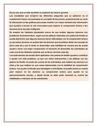 Es por eso que en este apartado se explicará de manera general.
Los resultados que arrojaron las diferentes preguntas que se aplicaron en el
cuestionario fueron concentradas en una tabla de frecuencia, posteriormente se vació
la información en las gráficas para poder mostrar con mayor claridad esta información
que ayudará a buscar la ruta innovadora para mejorar la comprensión lectora e los
alumnos de la escuela multigrado.
Se aceptan las hipótesis planteadas acerca de que existen algunos alumnos con
problemas de lectoescritura, según con las pláticas obtenidas con padres de familia se
puede determinar que algunos alumnos tienen dificultades con la comprensión lectora
ya que estos alumnos no quieren leer las lecturas que el profesor titular les encarga de
tarea cada día y por lo tanto no desarrollan esta habilidad de manera que les pueda
ayudar a tener una mejor comprensión al momento de desarrollar las actividades de
cada una de las distintas materias que se llevan durante cada día.
Los instrumentos de escala Likert aplicados a los padres de familia ayudan a contribuir
a ayudar con este problema, ya que con estos instrumentos y las pláticas con los
padres de familia me pude dar cuenta de las actividades que realizan los alumnos en
clase y las que realizan en sus casas relacionadas con la habilidad de comprensión
lectora, nos ayuda a entender que estrategias o actividades se pueden tomar en cuenta
para mejorar en los alumnos su comprensión lectora para ayudar en su
aprovechamiento escolar, y desde donde se debe partir tomando en cuenta las
habilidades e intereses de los estudiantes.
 