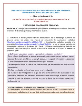 UNIDAD III. LA INVESTIGACIÓN CUALITATIVA EN EDUCACIÓN: ENFOQUES,
INSTRUMENTOS Y APLICACIONES EN EL AULA
14 – 18 de noviembre de 2016.
SITUACIÓN DIDÁCTICA 1 LA INVESTIGACIÓN CUALITATIVA EN EL AULA:
ACERCAMIENTO Y
PROFUNDIDAD A LA REALIDAD EDUCATIVA.
PROPÓSITO: Distinguir las características principales de la investigación cualitativa, mediante
el análisis de diversos ejemplos y materiales de revisión.
3.1 Para tener un marco general sobre las características de la metodología cualitativa se
propone revisar los videos: una manera de comprender la investigación cualitativa
https://www.youtube.com/watch?v=sO00s9L4Tk4 e investigación cualitativa aplicada a la
educación https://www.youtube.com/watch?v=3wVUY8eBVhw y leer el capítulo métodos de
investigación cualitativa de Rodríguez, Gil y García (1999) y de manera individual contestar las
siguientes preguntas guía (en la sección de recursos se ofrece una rúbrica para la solución de
preguntas guía):
a) Define con tus propias palabras ¿qué es la investigación cualitativa?
Es un método científico que no sigue una secuencia determinada además las faces pueden
aparecer de manera simultánea, un ejemplo es cuando recoges la información pero además
la estas concentrando en los diferentes formatos para analizarla.
La investigación acción es otra de las características que se presentan en estos tipos de
investigación.
El rol del investigador es formal para operar en la investigación.
Es el proceso de investigación en el que se toma como referencia las cualidades de las
personas a entrevistar o a encuestar, describiendo como se construye la realidad, además
describe a partir de observaciones que adoptan la forma de entrevistas, narraciones,
grabaciones, etc.
b) ¿Qué papel juega el contexto en la investigación cualitativa?
El contexto juega un papel de suma importancia ya que como se mencionó anteriormente la
investigación cualitativa va de la mano de la acción ya que regularmente se aplican diversas
 