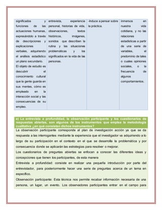 significados y
funciones de las
actuaciones humanas,
expresándolo a través
de descripciones y
explicaciones
verbales, adquiriendo
el análisis estadístico
un plano secundario.
El objeto de estudio es
descubrir el
conocimiento cultural
que la gente guarda en
sus mentes, cómo es
empleado en la
interacción social y las
consecuencias de su
empleo.
entrevista, experiencia
personal, historias de vida,
observaciones, textos
históricos, imágenes,
sonidos que describen la
rutina y las situaciones
problemáticas y los
significados en la vida de las
personas.
-Induce a pensar sobre
la práctica.
inmersos en
nuestra vida
cotidiana, y no las
relaciones
estadísticas a partir
de una serie de
variables, el
predominio de tales
o cuales opiniones
sociales, o la
frecuencia de
algunos
comportamientos.
e) La entrevista a profundidad, la observación participante y los cuestionarios de
respuestas abiertas, son algunos de los instrumentos que emplea la metodología
cualitativa ¿en qué consisten dichos instrumentos?
La observación participante corresponde al plan de investigación acción ya que se da
respuesta a las interrogantes mediante la experiencia que el investigador va adquiriendo a lo
largo de su participación en el contexto en el que se desarrolla la problemática y por
consecuencia donde se aplicarán las estrategias para resolver o mejorar.
Los cuestionarios de preguntas abiertas se enfocan a conocer las diferentes ideas y
concepciones que tienen los participantes, de esta manera
Entrevista a profundidad: consiste en realizar una pequeña introducción por parte del
entrevistador, para posteriormente hacer una serie de preguntas acerca de un tema en
específico.
Observación participante: Esta técnica nos permite recabar información necesaria de una
persona, un lugar, un evento. Los observadores participantes entrar en el campo para
 