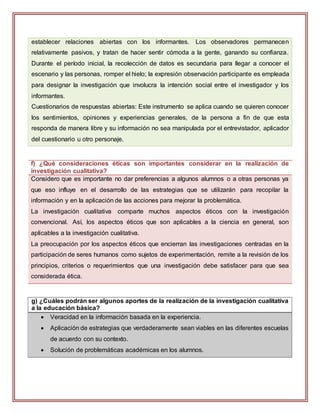 establecer relaciones abiertas con los informantes. Los observadores permanecen
relativamente pasivos, y tratan de hacer sentir cómoda a la gente, ganando su confianza.
Durante el período inicial, la recolección de datos es secundaria para llegar a conocer el
escenario y las personas, romper el hielo; la expresión observación participante es empleada
para designar la investigación que involucra la intención social entre el investigador y los
informantes.
Cuestionarios de respuestas abiertas: Este instrumento se aplica cuando se quieren conocer
los sentimientos, opiniones y experiencias generales, de la persona a fin de que esta
responda de manera libre y su información no sea manipulada por el entrevistador, aplicador
del cuestionario u otro personaje.
f) ¿Qué consideraciones éticas son importantes considerar en la realización de
investigación cualitativa?
Considero que es importante no dar preferencias a algunos alumnos o a otras personas ya
que eso influye en el desarrollo de las estrategias que se utilizarán para recopilar la
información y en la aplicación de las acciones para mejorar la problemática.
La investigación cualitativa comparte muchos aspectos éticos con la investigación
convencional. Así, los aspectos éticos que son aplicables a la ciencia en general, son
aplicables a la investigación cualitativa.
La preocupación por los aspectos éticos que encierran las investigaciones centradas en la
participación de seres humanos como sujetos de experimentación, remite a la revisión de los
principios, criterios o requerimientos que una investigación debe satisfacer para que sea
considerada ética.
g) ¿Cuáles podrán ser algunos aportes de la realización de la investigación cualitativa
a la educación básica?
 Veracidad en la información basada en la experiencia.
 Aplicación de estrategias que verdaderamente sean viables en las diferentes escuelas
de acuerdo con su contexto.
 Solución de problemáticas académicas en los alumnos.
 
